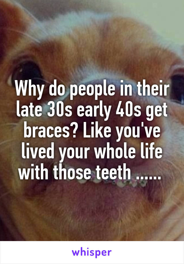 Why do people in their late 30s early 40s get braces? Like you've lived your whole life with those teeth ...... 