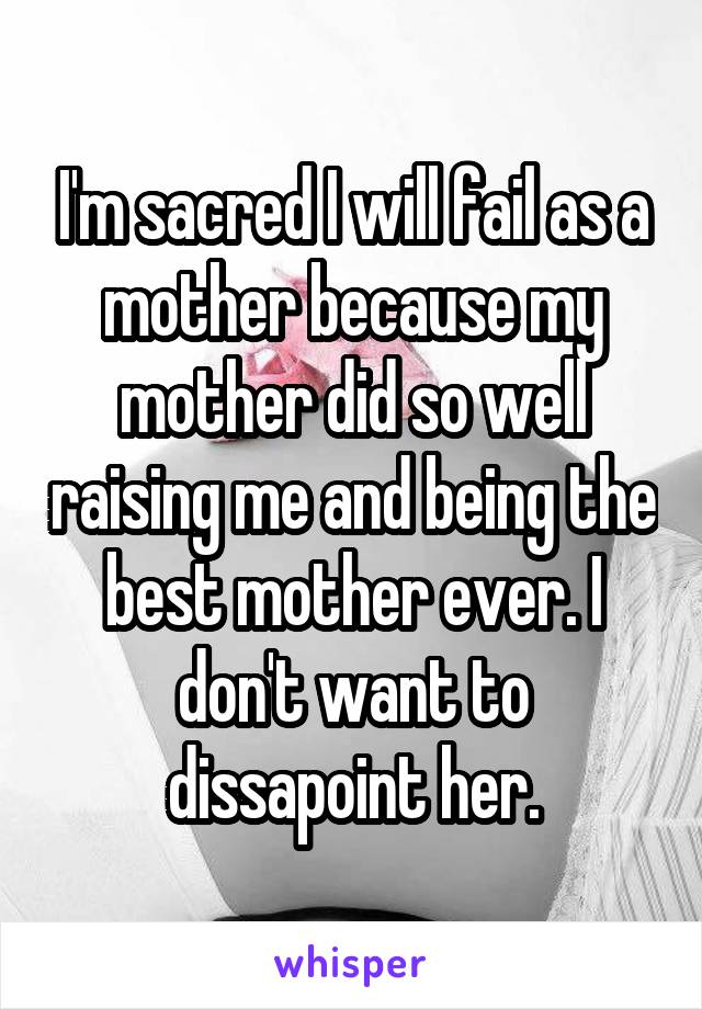 I'm sacred I will fail as a mother because my mother did so well raising me and being the best mother ever. I don't want to dissapoint her.