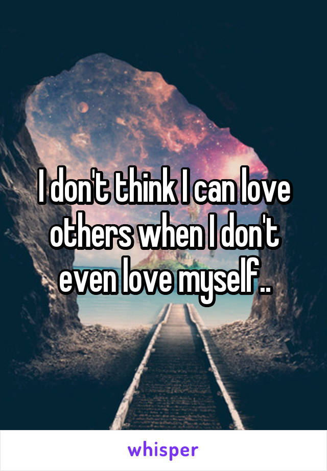 I don't think I can love others when I don't even love myself..