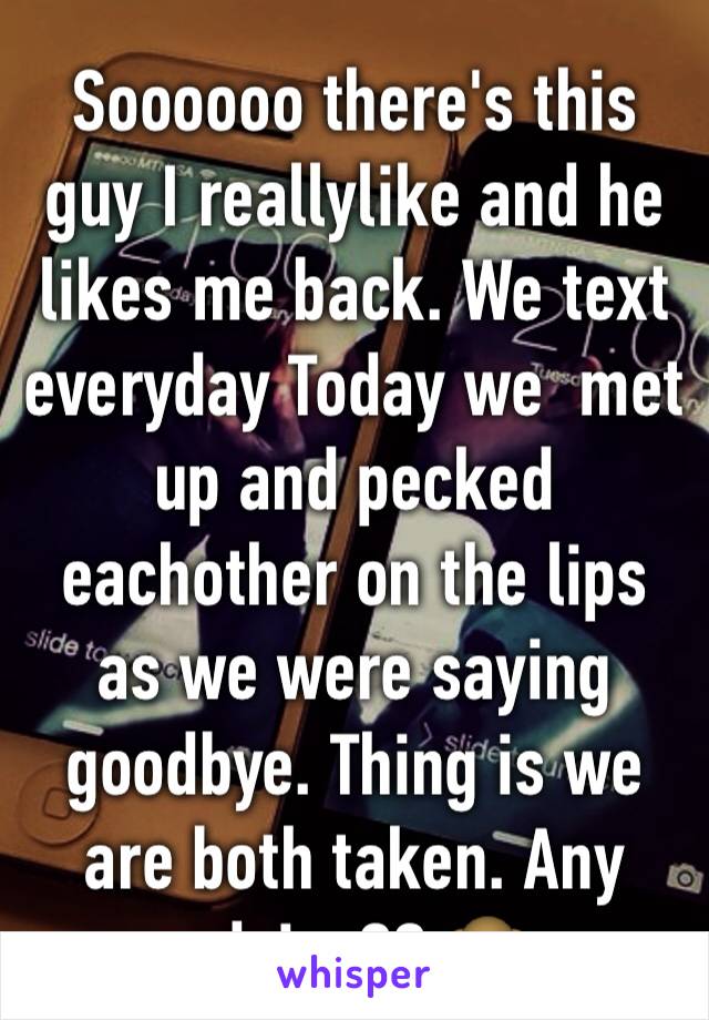 Soooooo there's this guy I reallylike and he likes me back. We text everyday Today we  met up and pecked eachother on the lips as we were saying goodbye. Thing is we are both taken. Any advice?? 🙈