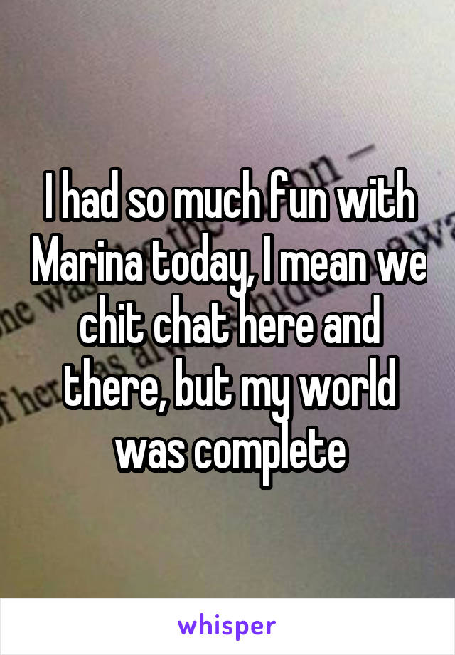 I had so much fun with Marina today, I mean we chit chat here and there, but my world was complete