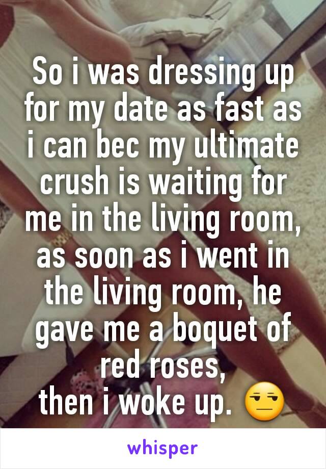 So i was dressing up for my date as fast as i can bec my ultimate crush is waiting for me in the living room,
as soon as i went in the living room, he gave me a boquet of red roses,
then i woke up. 😒