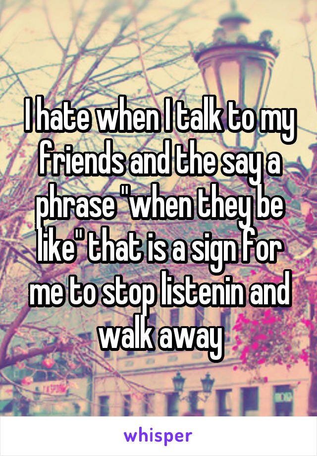 I hate when I talk to my friends and the say a phrase "when they be like" that is a sign for me to stop listenin and walk away