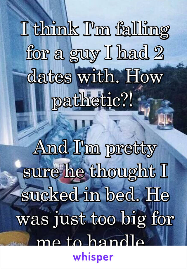 I think I'm falling for a guy I had 2 dates with. How pathetic?! 

And I'm pretty sure he thought I sucked in bed. He was just too big for me to handle. 