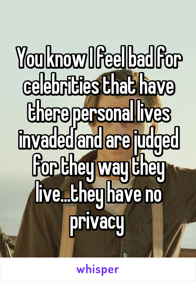 You know I feel bad for celebrities that have there personal lives invaded and are judged for they way they live...they have no privacy 