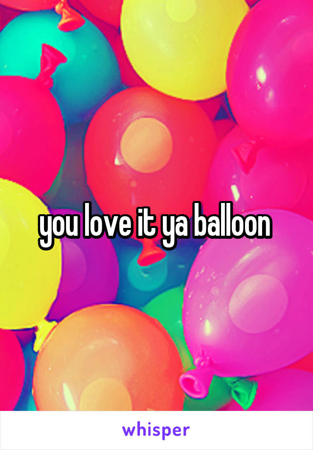 you love it ya balloon 