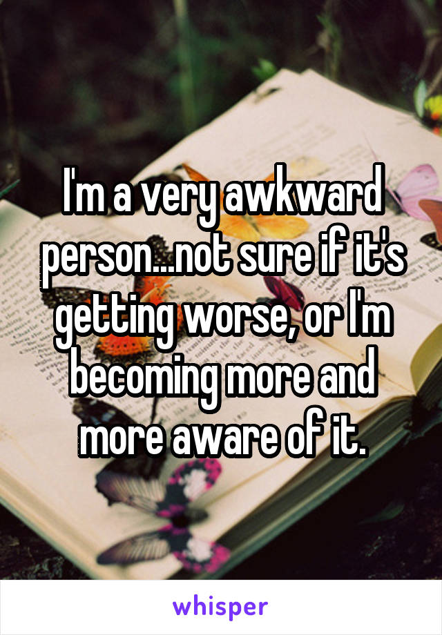 I'm a very awkward person...not sure if it's getting worse, or I'm becoming more and more aware of it.