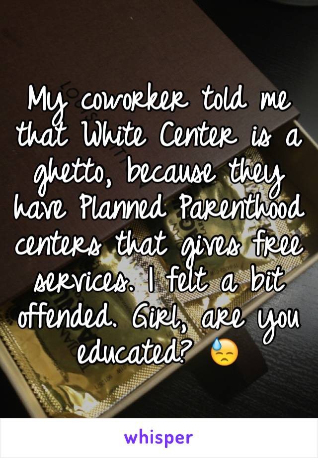 My coworker told me that White Center is a ghetto, because they have Planned Parenthood centers that gives free services. I felt a bit offended. Girl, are you educated? 😓