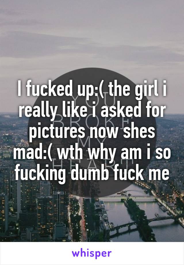 I fucked up:( the girl i really like i asked for pictures now shes mad:( wth why am i so fucking dumb fuck me