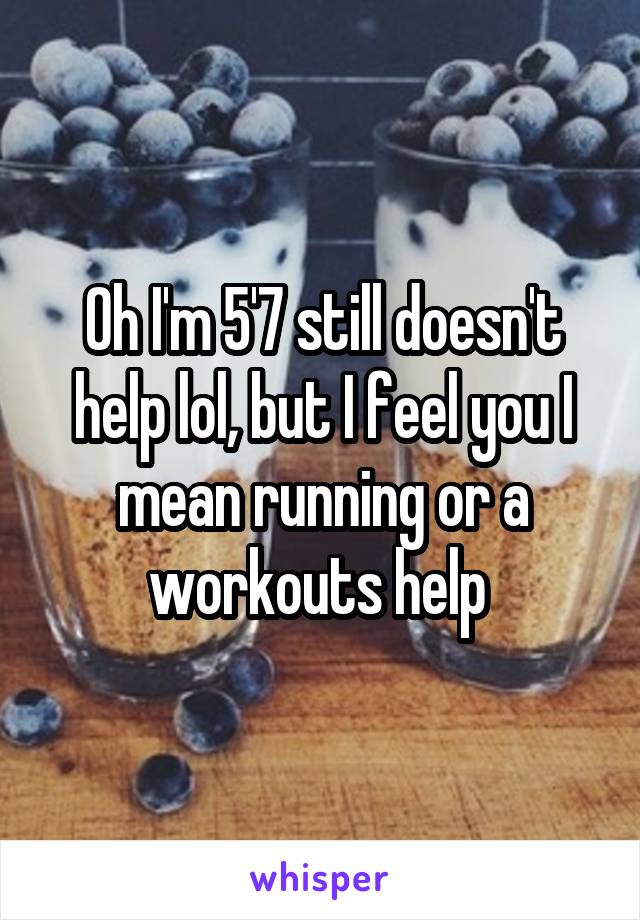 Oh I'm 5'7 still doesn't help lol, but I feel you I mean running or a workouts help 