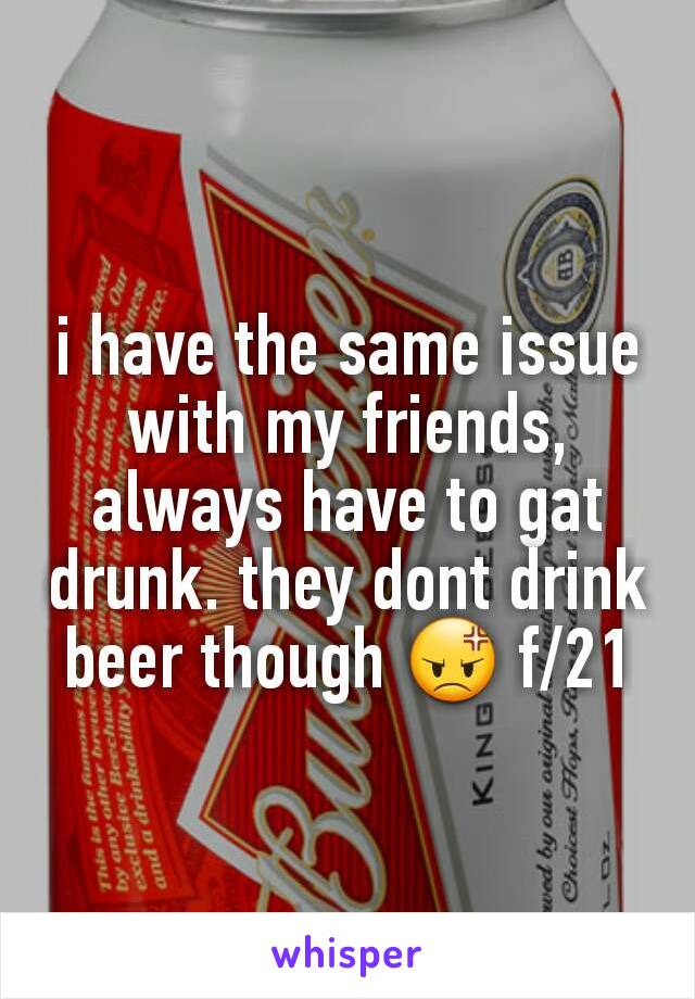 i have the same issue with my friends, always have to gat drunk. they dont drink beer though 😡 f/21