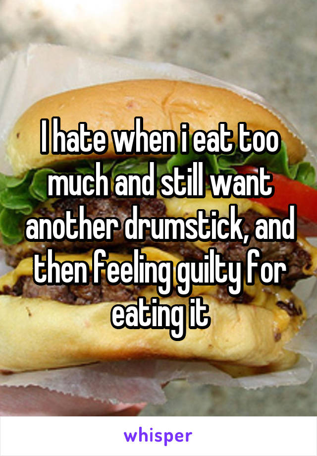 I hate when i eat too much and still want another drumstick, and then feeling guilty for eating it