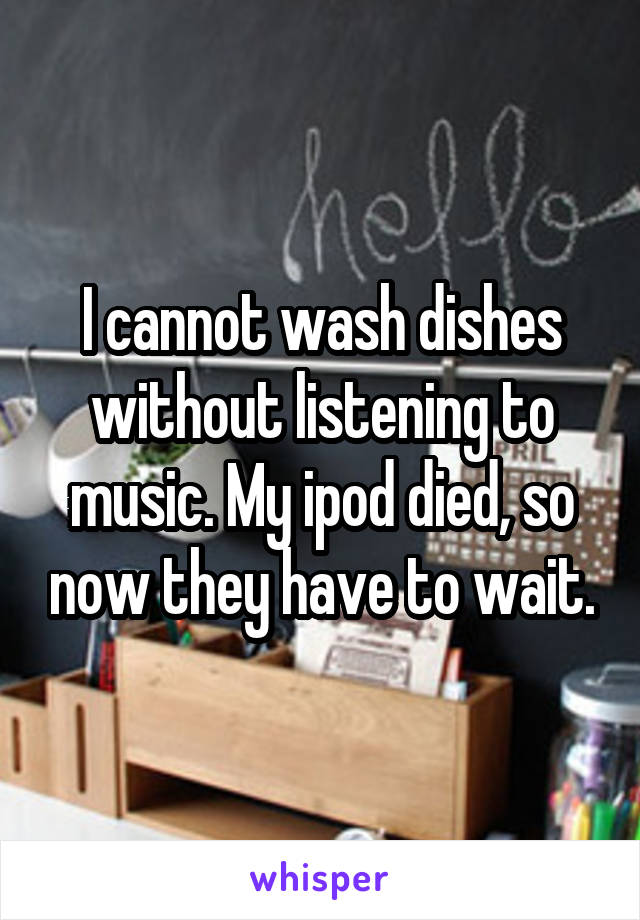 I cannot wash dishes without listening to music. My ipod died, so now they have to wait.