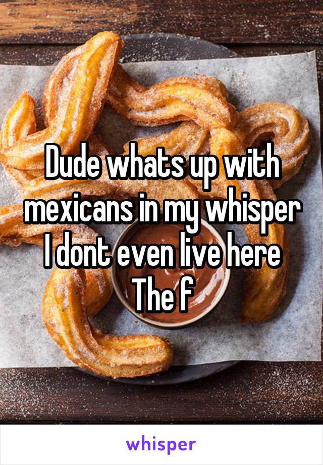 Dude whats up with mexicans in my whisper
I dont even live here
The f