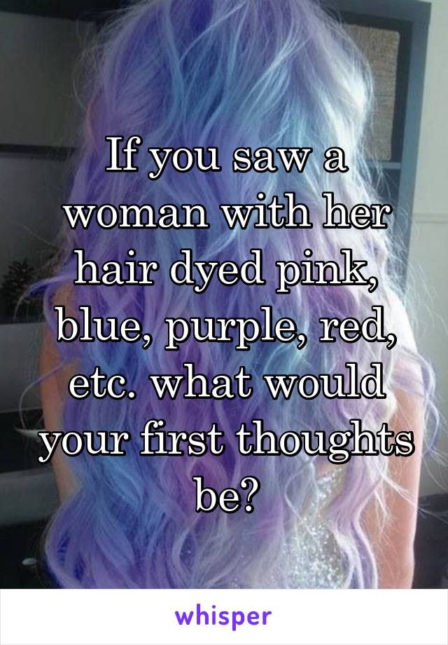 If you saw a woman with her hair dyed pink, blue, purple, red, etc. what would your first thoughts be?