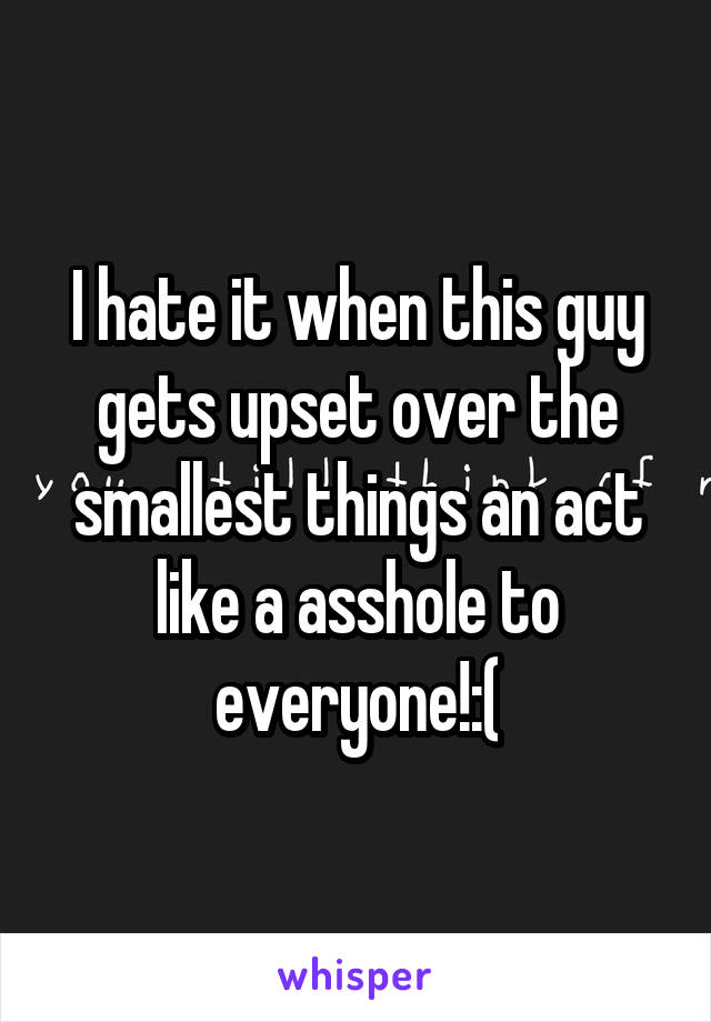 I hate it when this guy gets upset over the smallest things an act like a asshole to everyone!:(