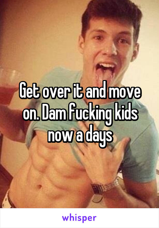 Get over it and move on. Dam fucking kids now a days