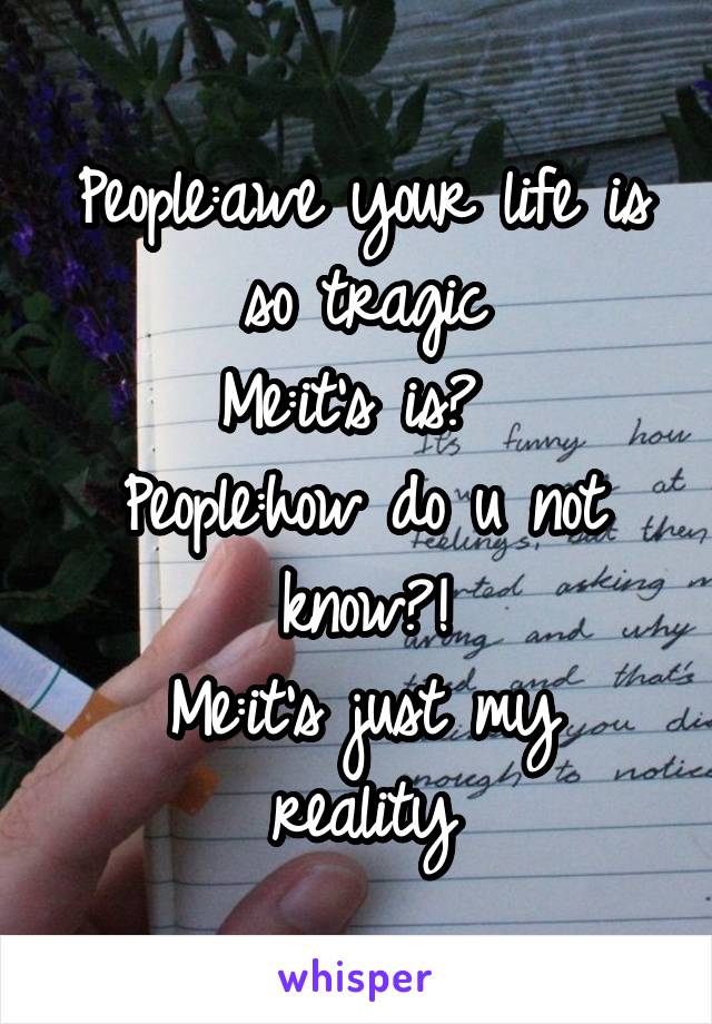 People:awe your life is so tragic
Me:it's is? 
People:how do u not know?!
Me:it's just my reality