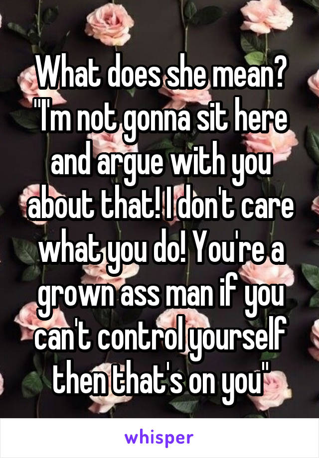 What does she mean? "I'm not gonna sit here and argue with you about that! I don't care what you do! You're a grown ass man if you can't control yourself then that's on you"