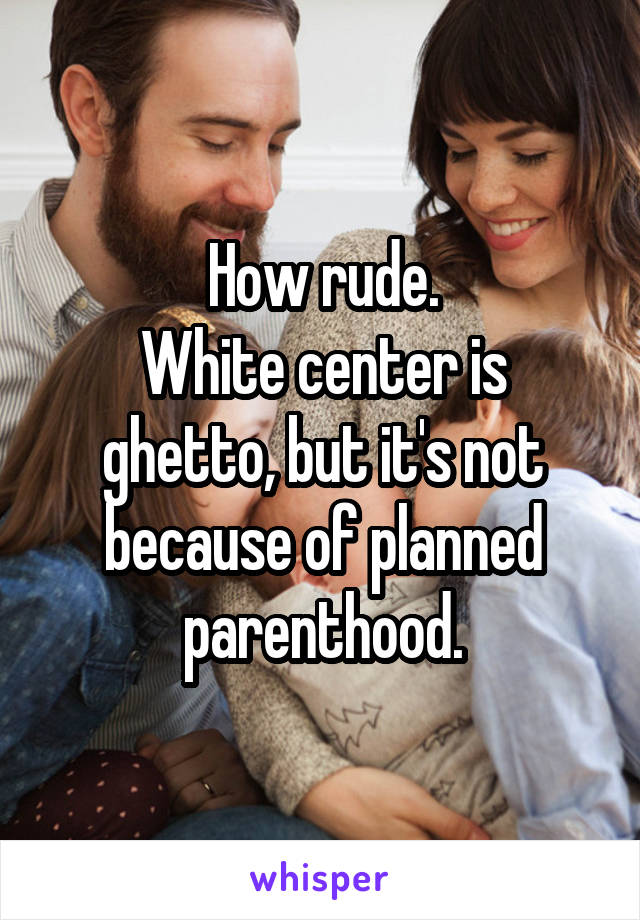 How rude.
White center is ghetto, but it's not because of planned parenthood.