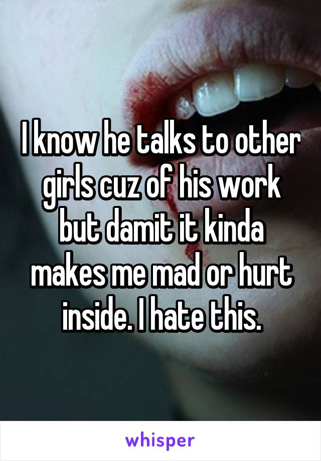 I know he talks to other girls cuz of his work but damit it kinda makes me mad or hurt inside. I hate this.