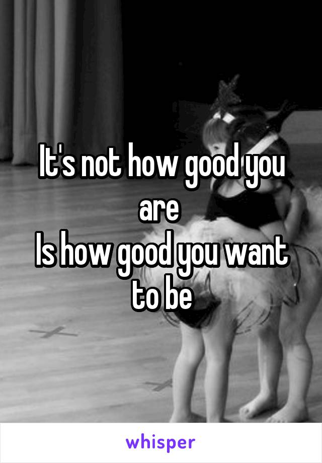 It's not how good you are 
Is how good you want to be