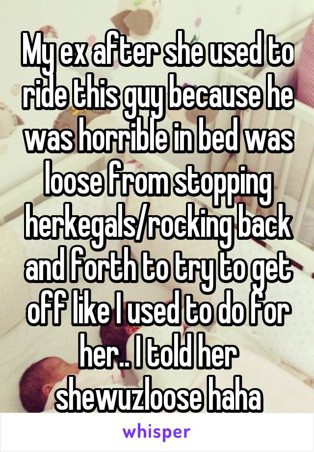 My ex after she used to ride this guy because he was horrible in bed was loose from stopping herkegals/rocking back and forth to try to get off like I used to do for her.. I told her shewuzloose haha