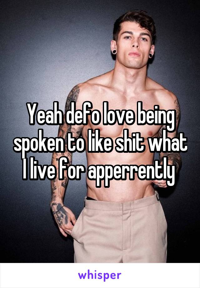 Yeah defo love being spoken to like shit what I live for apperrently 