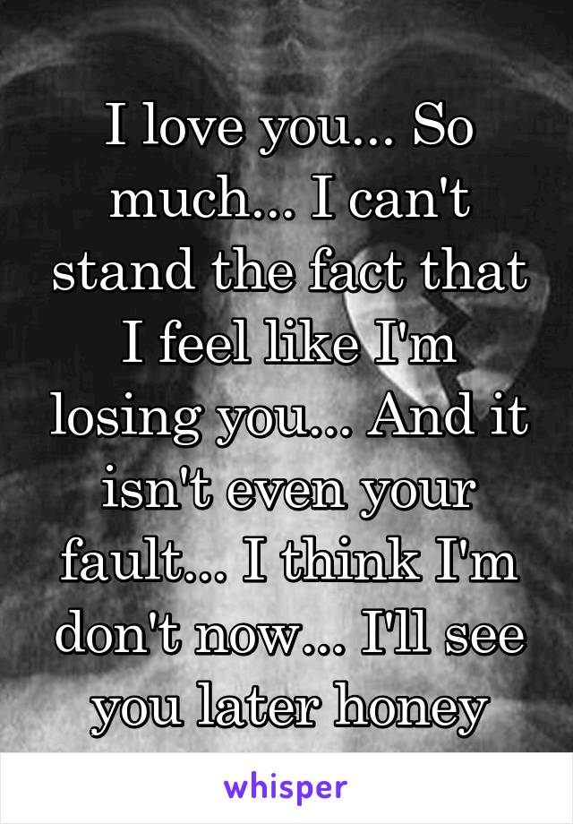 I love you... So much... I can't stand the fact that I feel like I'm losing you... And it isn't even your fault... I think I'm don't now... I'll see you later honey