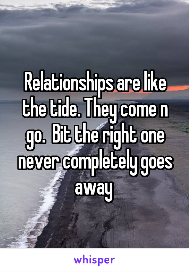 Relationships are like the tide. They come n go.  Bit the right one never completely goes away 