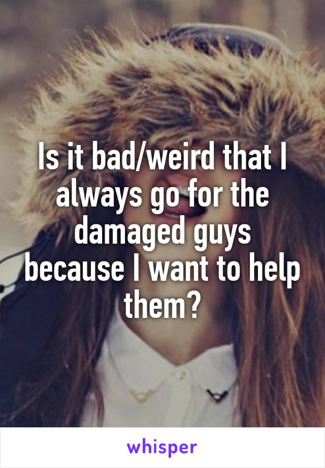 Is it bad/weird that I always go for the damaged guys because I want to help them?