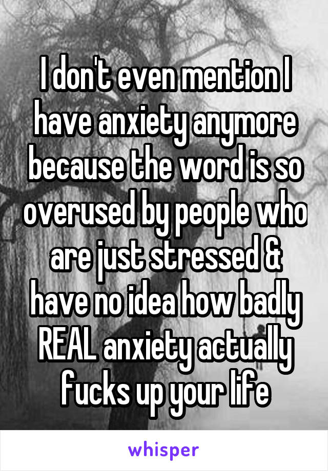 I don't even mention I have anxiety anymore because the word is so overused by people who are just stressed & have no idea how badly REAL anxiety actually fucks up your life