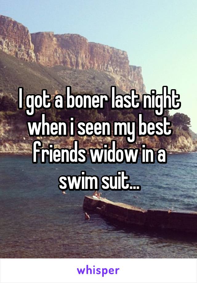 I got a boner last night when i seen my best friends widow in a swim suit...