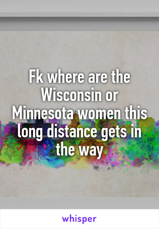 Fk where are the Wisconsin or Minnesota women this long distance gets in the way