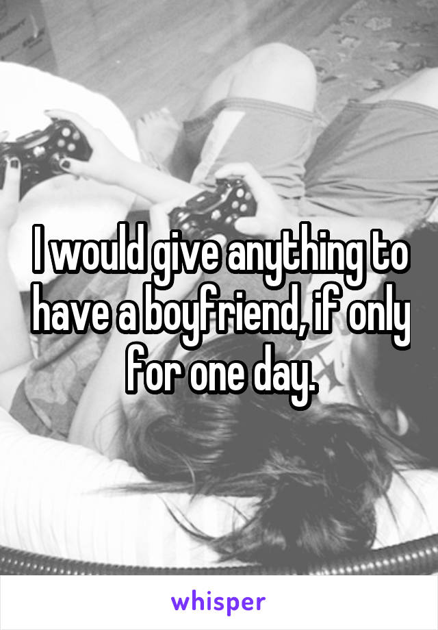 I would give anything to have a boyfriend, if only for one day.