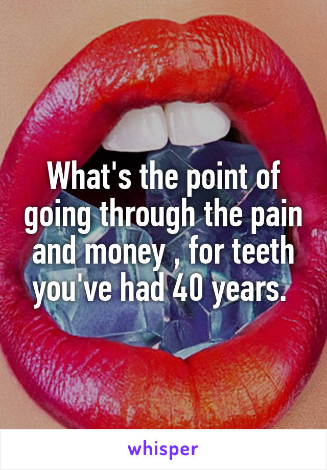 What's the point of going through the pain and money , for teeth you've had 40 years. 