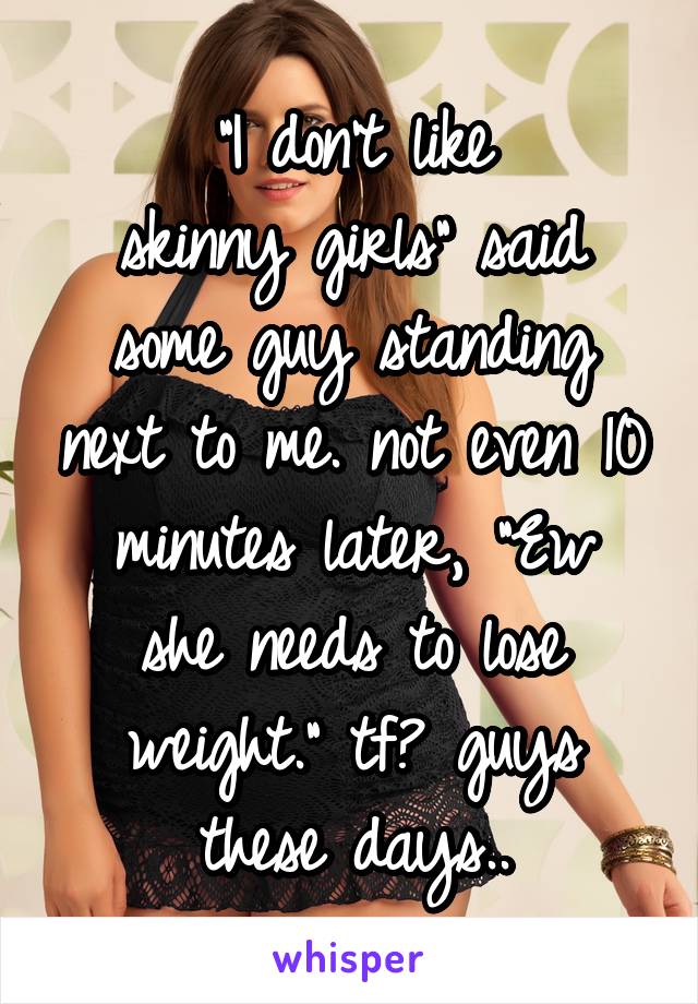 "I don't like
skinny girls" said some guy standing next to me. not even 10
minutes later, "Ew she needs to lose weight." tf? guys these days..