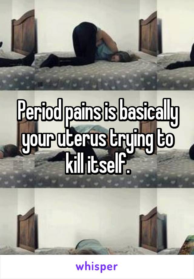 Period pains is basically your uterus trying to kill itself.