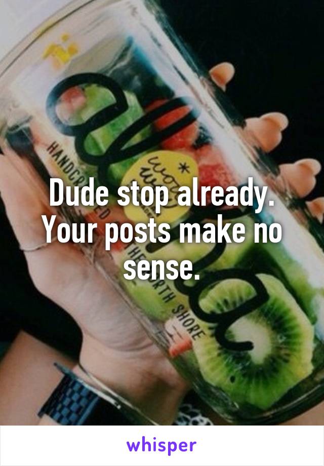 Dude stop already. Your posts make no sense.
