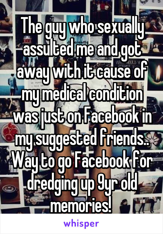 The guy who sexually assulted me and got away with it cause of my medical condition was just on Facebook in my suggested friends.. Way to go Facebook for dredging up 9yr old memories! 