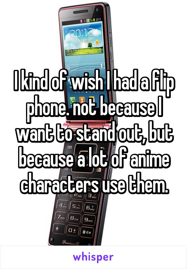 I kind of wish I had a flip phone. not because I want to stand out, but because a lot of anime characters use them.