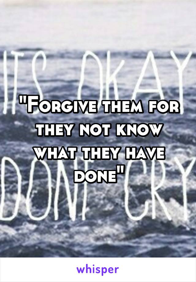 "Forgive them for they not know what they have done"