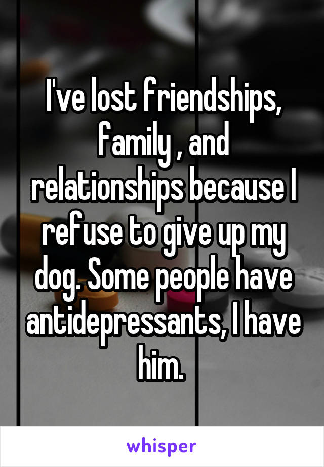 I've lost friendships, family , and relationships because I refuse to give up my dog. Some people have antidepressants, I have him. 