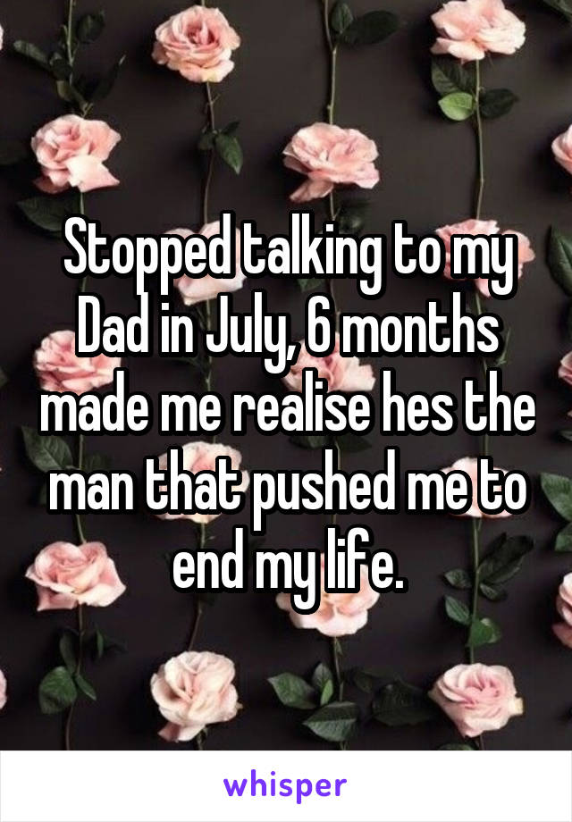 Stopped talking to my Dad in July, 6 months made me realise hes the man that pushed me to end my life.