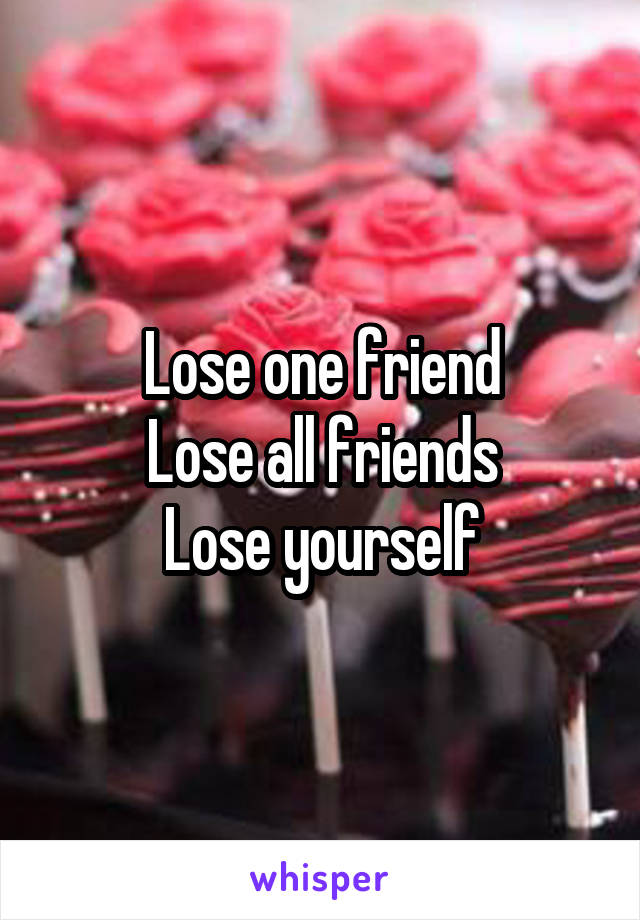 Lose one friend
Lose all friends
Lose yourself