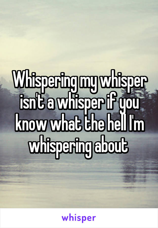 Whispering my whisper isn't a whisper if you know what the hell I'm whispering about 