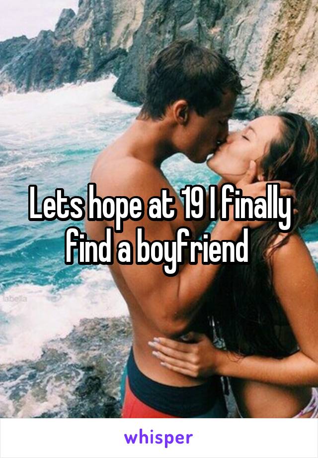 Lets hope at 19 I finally find a boyfriend 