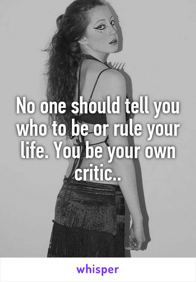 No one should tell you who to be or rule your life. You be your own critic..