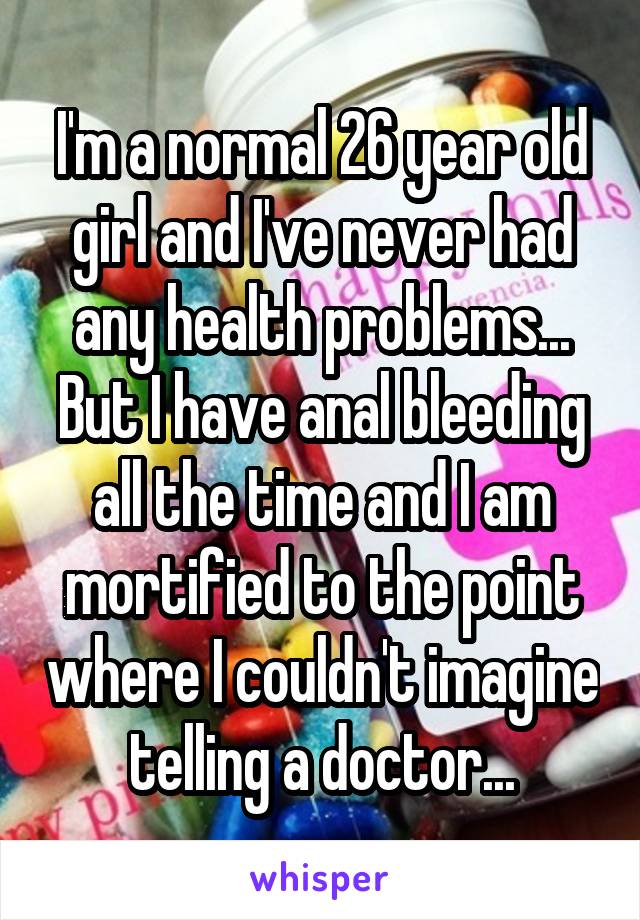 I'm a normal 26 year old girl and I've never had any health problems... But I have anal bleeding all the time and I am mortified to the point where I couldn't imagine telling a doctor...