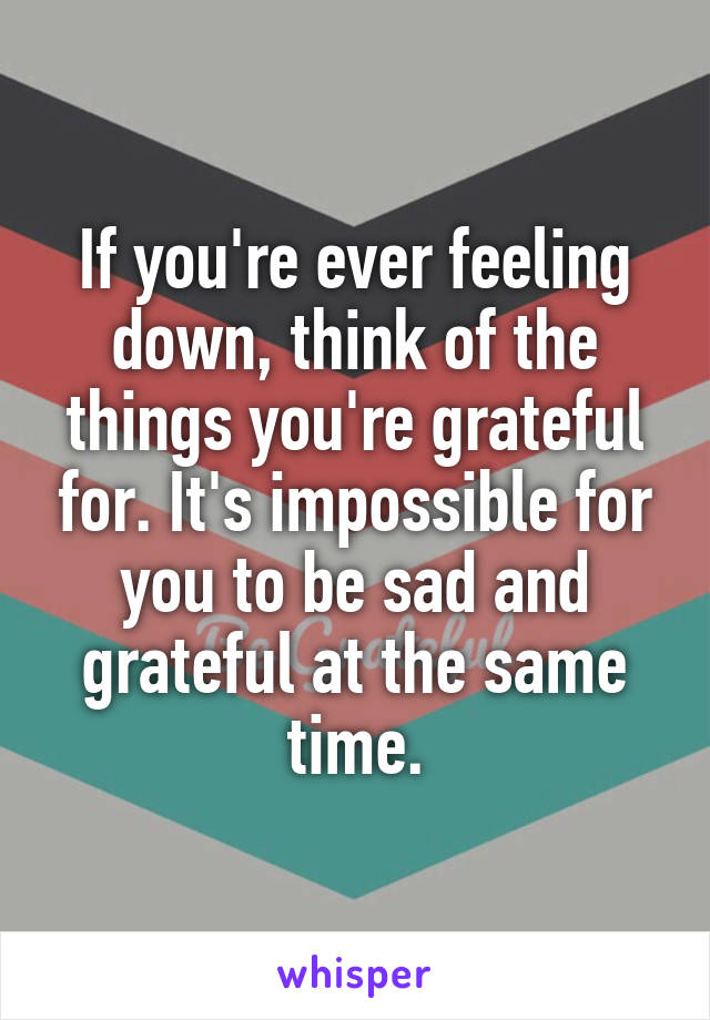 If you're ever feeling down, think of the things you're grateful for. It's impossible for you to be sad and grateful at the same time.